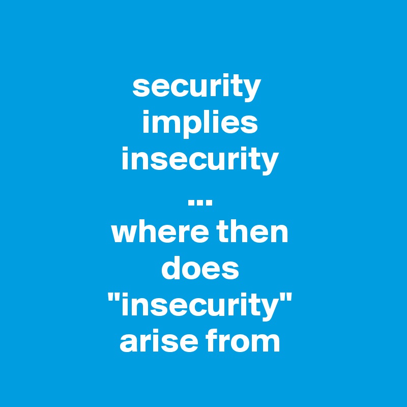 
security 
implies
insecurity
...
where then
does
"insecurity"
arise from

