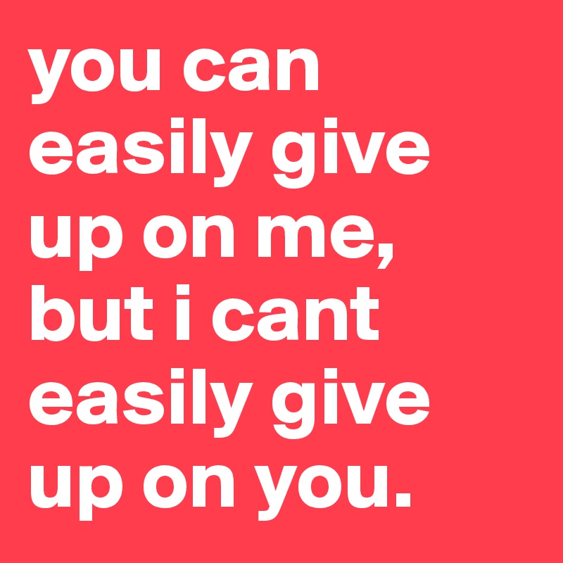 you can easily give up on me, but i cant easily give up on you. 