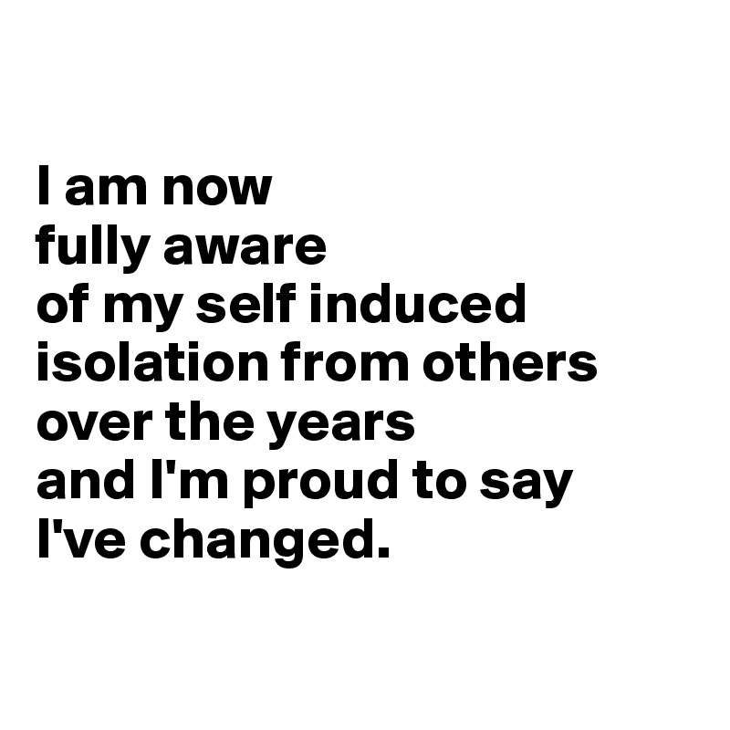 

I am now 
fully aware 
of my self induced isolation from others over the years 
and I'm proud to say 
I've changed.

