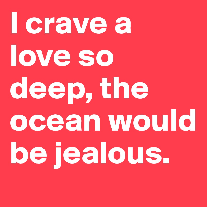I crave a love so deep, the ocean would be jealous. 