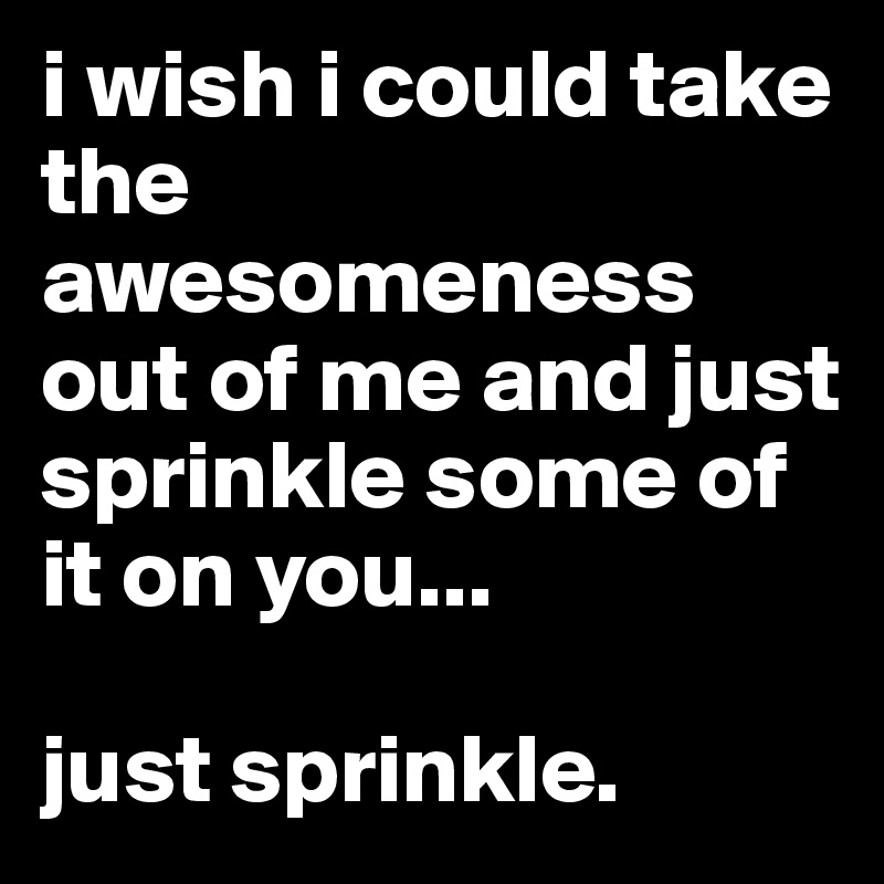 i wish i could take the awesomeness out of me and just sprinkle some of it on you...

just sprinkle.