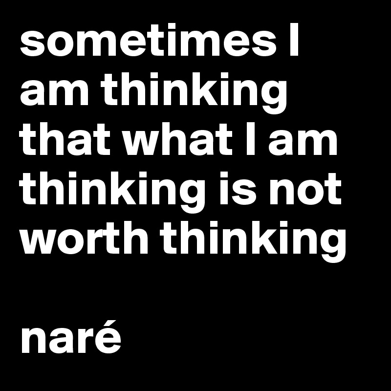 sometimes I am thinking that what I am thinking is not worth thinking

naré