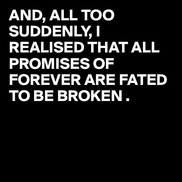 AND, ALL TOO SUDDENLY, I REALISED THAT ALL PROMISES OF FOREVER ARE FATED TO BE BROKEN .



