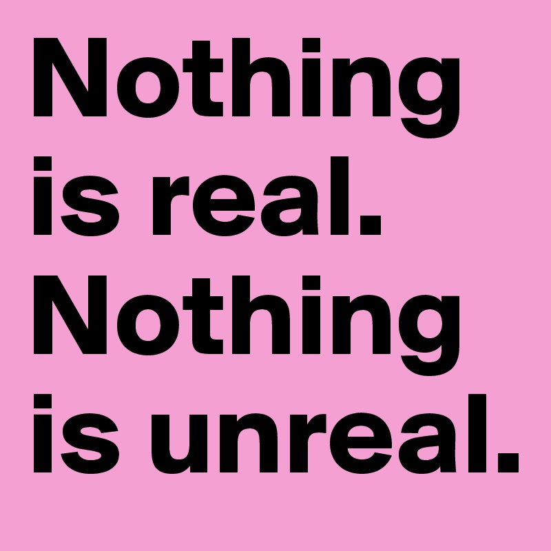 Nothing is real. Nothing is unreal. 