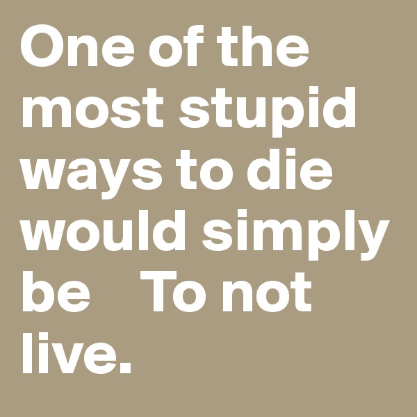 One of the most stupid ways to die would simply be    To not live.