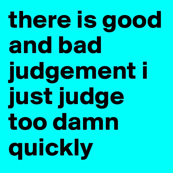there is good and bad judgement i just judge too damn quickly 