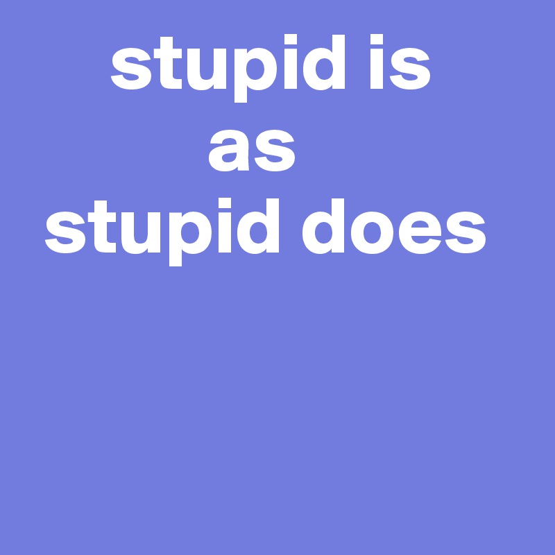     stupid is
           as
 stupid does


