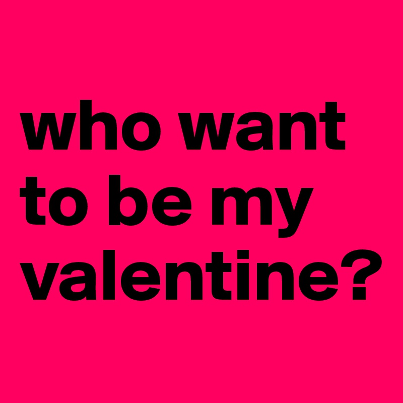 
who want to be my valentine? 