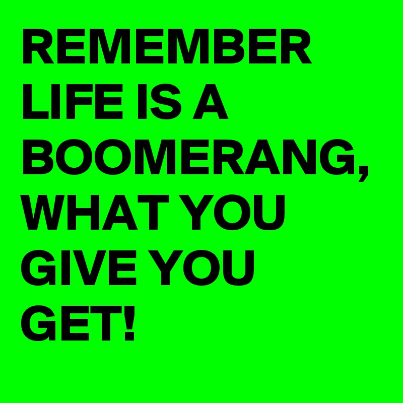 REMEMBER LIFE IS A BOOMERANG, WHAT YOU GIVE YOU GET!