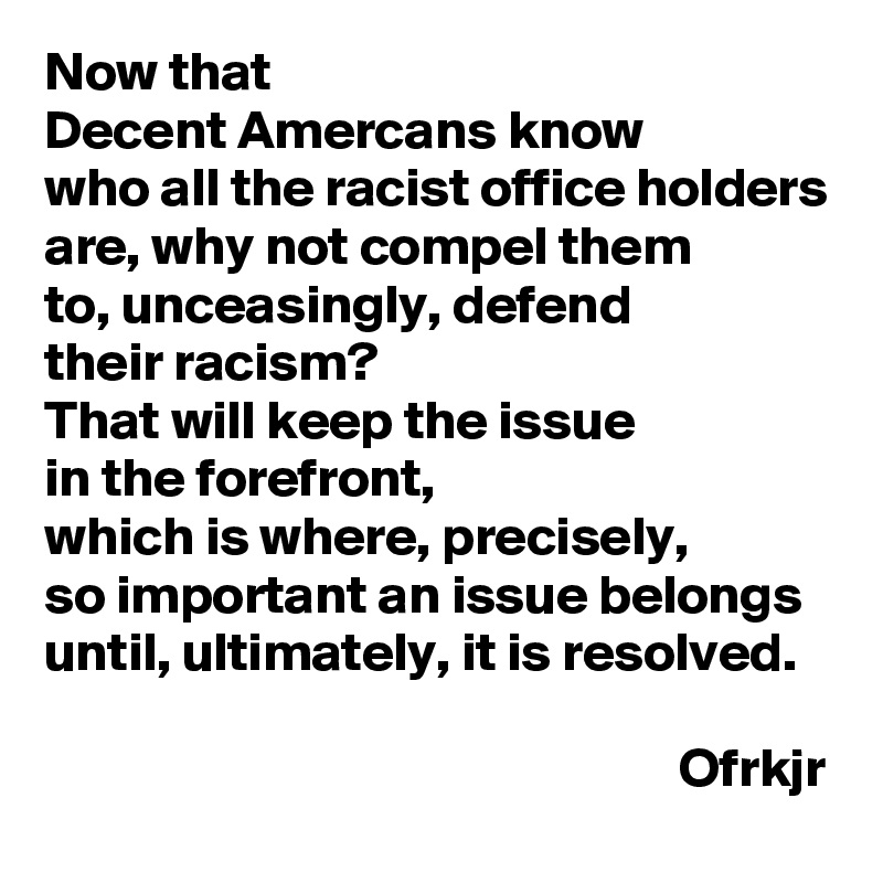 Now that 
Decent Amercans know 
who all the racist office holders are, why not compel them 
to, unceasingly, defend 
their racism? 
That will keep the issue 
in the forefront, 
which is where, precisely, 
so important an issue belongs until, ultimately, it is resolved.

                                                          Ofrkjr