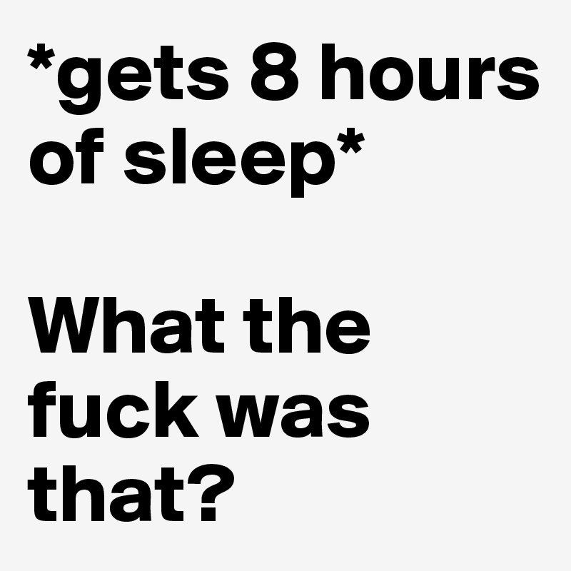 *gets 8 hours of sleep*

What the fuck was that?