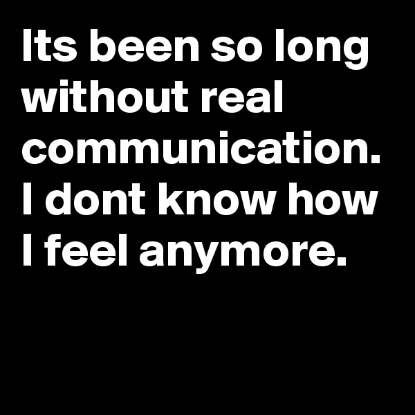 Its been so long without real communication. I dont know how I feel anymore.