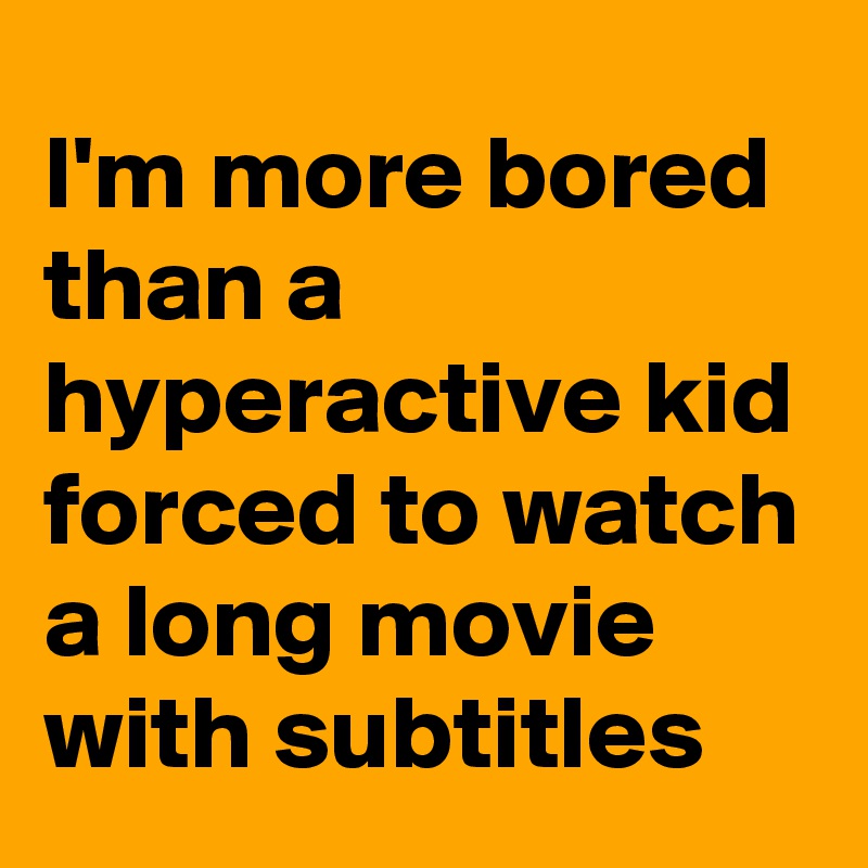 I'm more bored than a hyperactive kid forced to watch a long movie with subtitles 