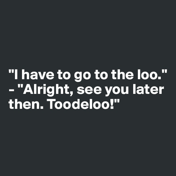 



"I have to go to the loo."
- "Alright, see you later then. Toodeloo!"


