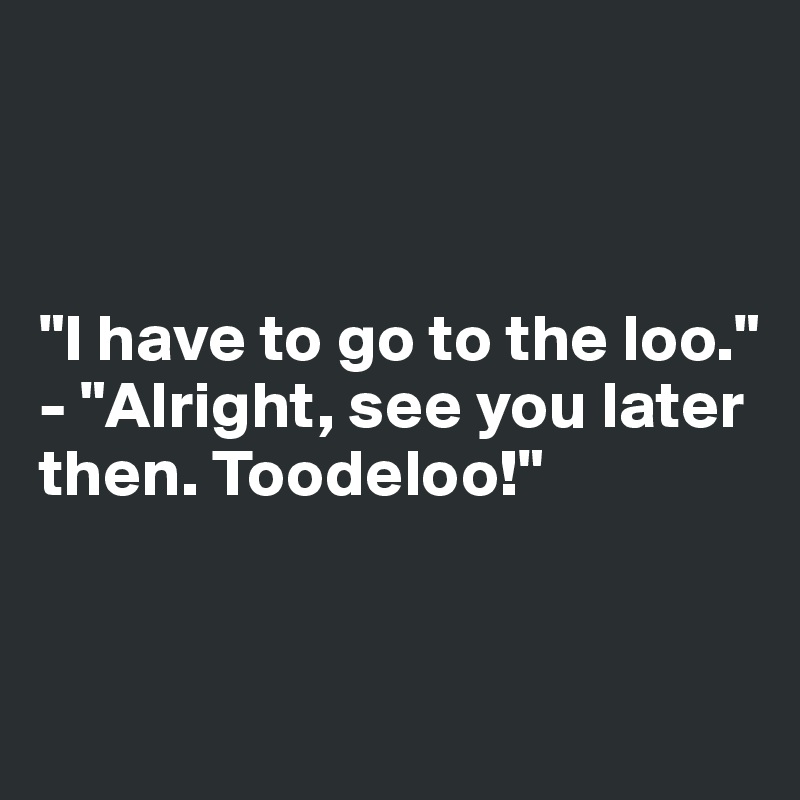 



"I have to go to the loo."
- "Alright, see you later then. Toodeloo!"


