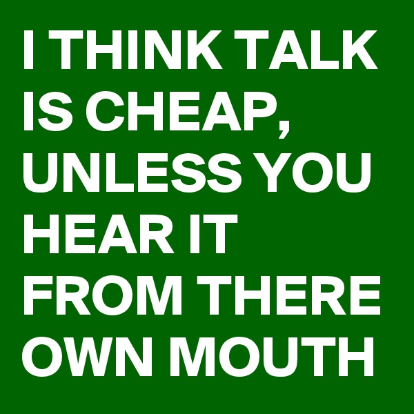 I THINK TALK IS CHEAP, UNLESS YOU HEAR IT FROM THERE OWN MOUTH