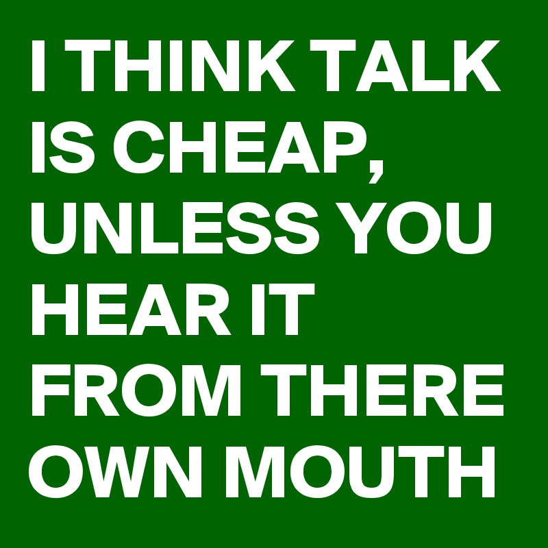I THINK TALK IS CHEAP, UNLESS YOU HEAR IT FROM THERE OWN MOUTH