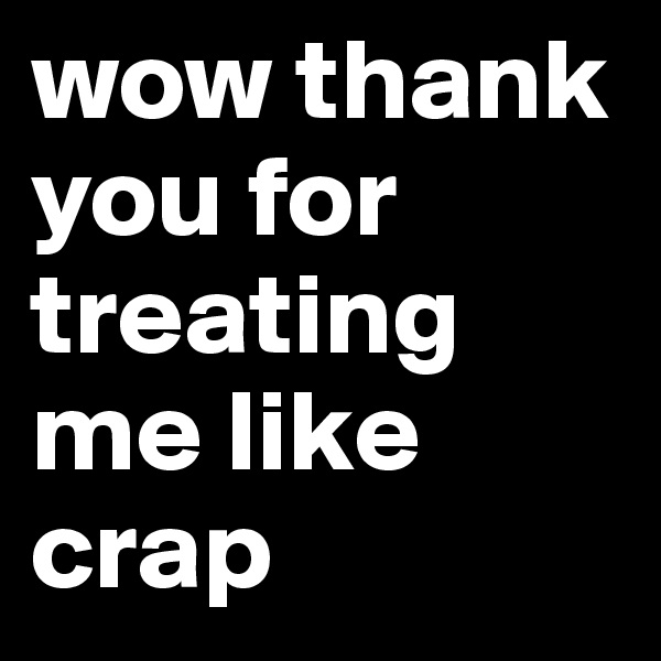 wow thank you for treating me like crap