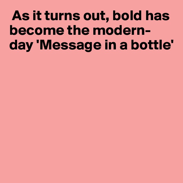  As it turns out, bold has become the modern-day 'Message in a bottle'







