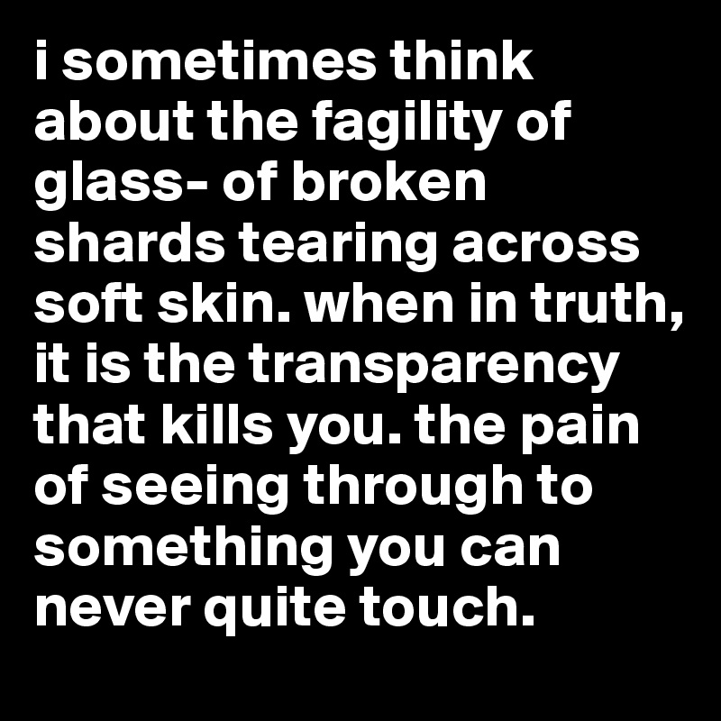i sometimes think about the fagility of glass- of broken shards tearing across soft skin. when in truth, it is the transparency that kills you. the pain of seeing through to something you can never quite touch.