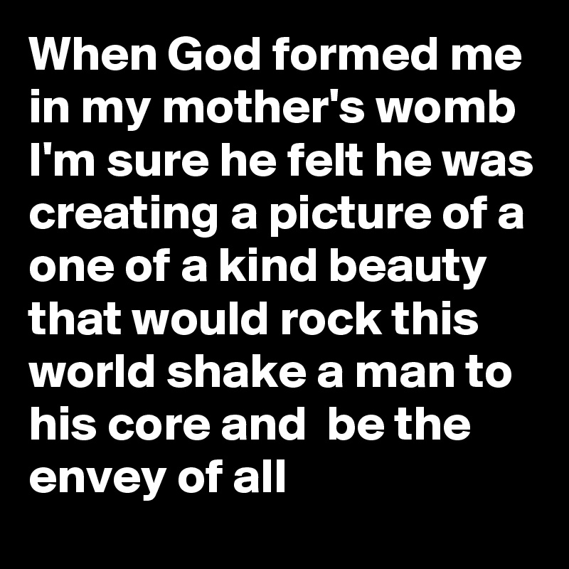 When God formed me in my mother's womb I'm sure he felt he was creating a picture of a one of a kind beauty that would rock this world shake a man to his core and  be the envey of all 