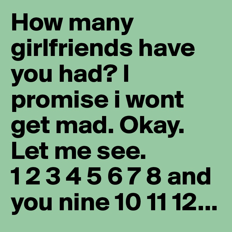 How many girlfriends have you had? I promise i wont get mad. Okay. Let me see.                 1 2 3 4 5 6 7 8 and you nine 10 11 12...