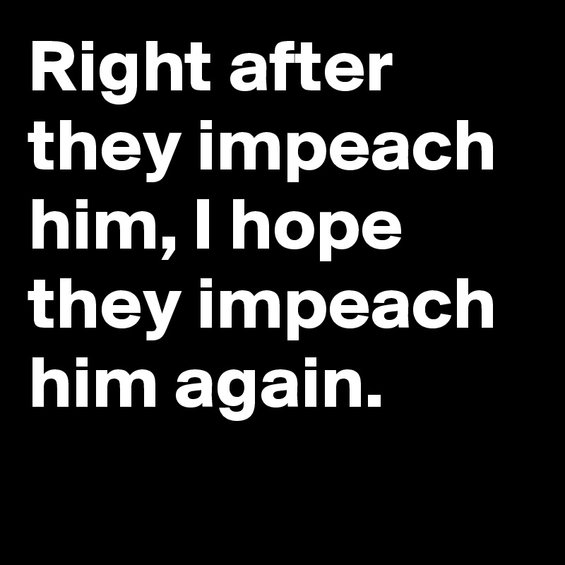 Right after they impeach him, I hope they impeach him again.