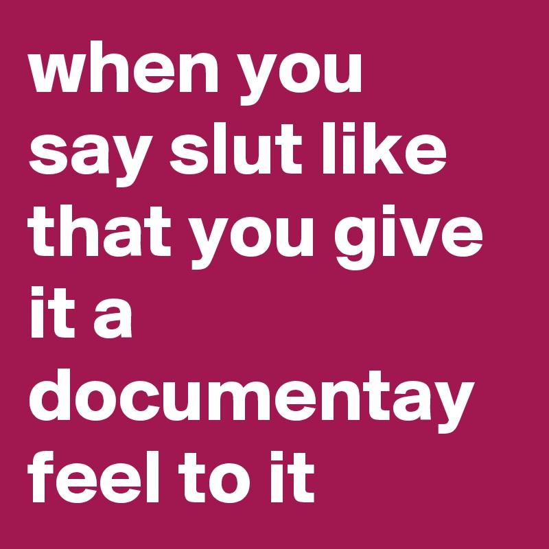when you say slut like that you give it a documentay feel to it