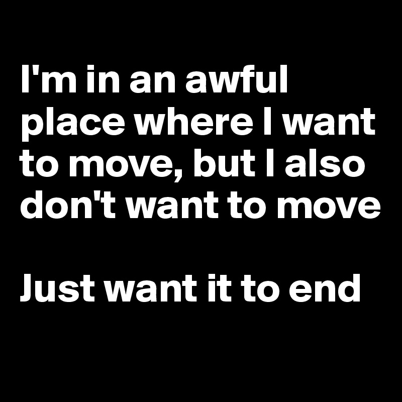 
I'm in an awful place where I want to move, but I also don't want to move

Just want it to end 
