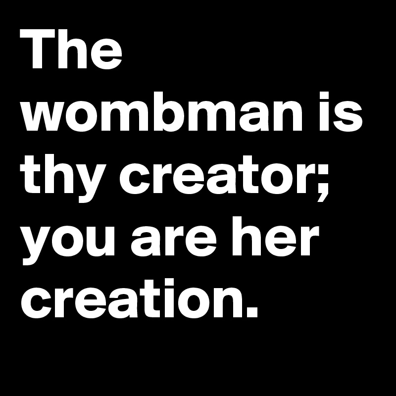 The wombman is thy creator; you are her creation.