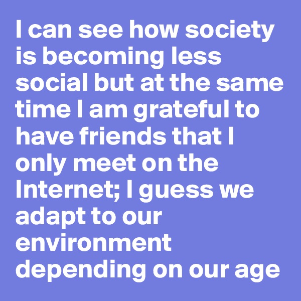 I can see how society is becoming less social but at the same time I am grateful to have friends that I only meet on the Internet; I guess we adapt to our environment depending on our age
