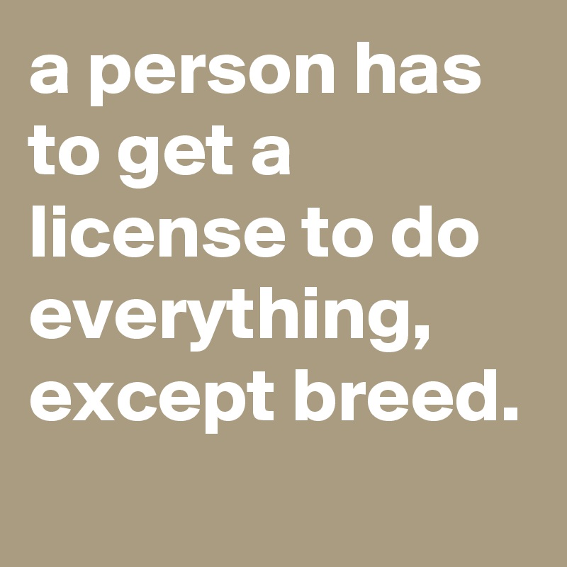 a person has to get a license to do everything, except breed. 
