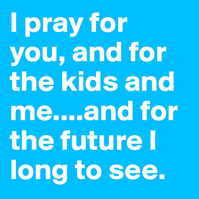 I pray for you, and for the kids and me....and for the future I long to see. 