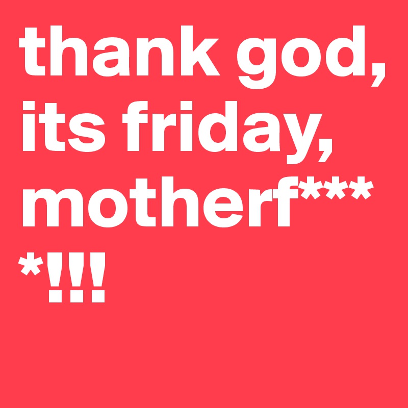 thank god, its friday, motherf****!!! 