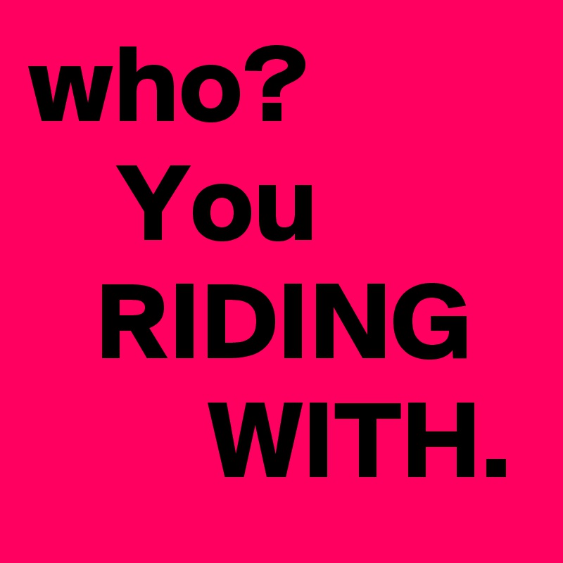 who?
    You
   RIDING
        WITH.