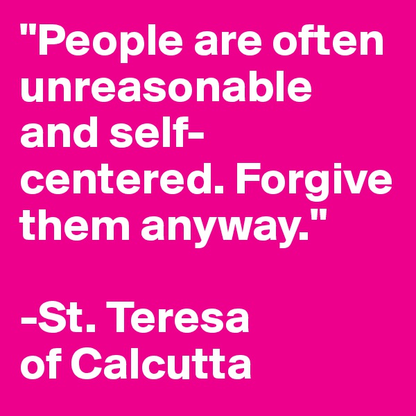 "People are often unreasonable and self-centered. Forgive them anyway." 

-St. Teresa                of Calcutta