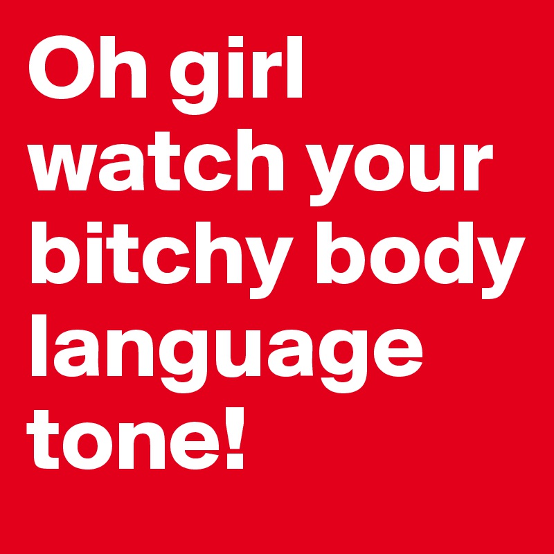 Oh girl watch your bitchy body language tone!