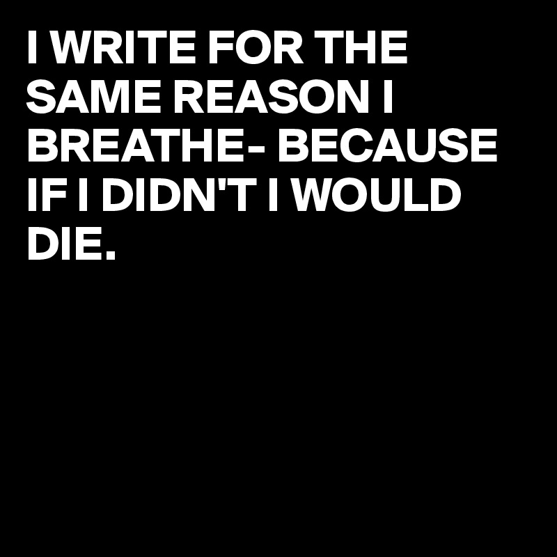I WRITE FOR THE SAME REASON I BREATHE- BECAUSE IF I DIDN'T I WOULD DIE.




