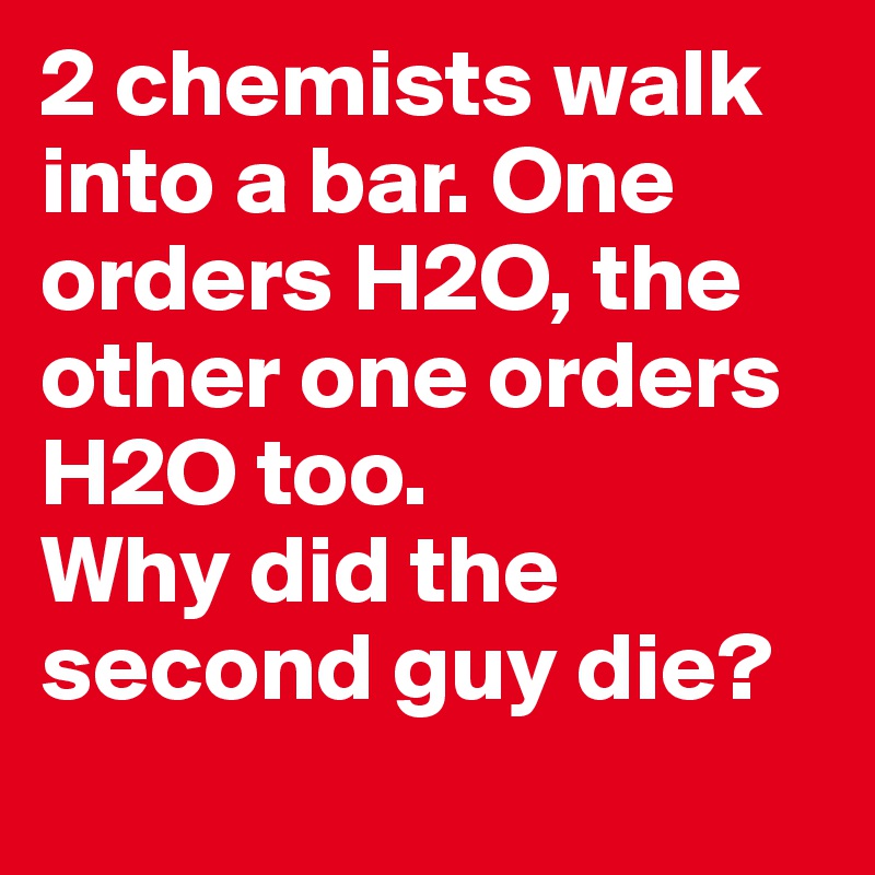 2 chemists walk into a bar. One orders H2O, the other one orders H2O too.
Why did the second guy die? 
