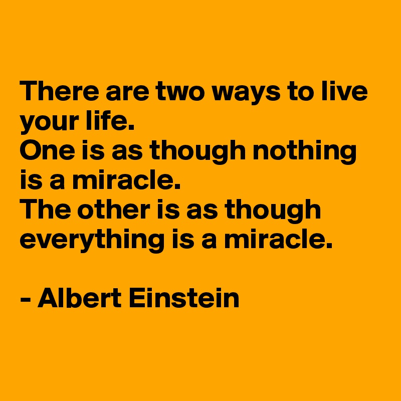 

There are two ways to live your life. 
One is as though nothing is a miracle. 
The other is as though everything is a miracle.

- Albert Einstein

