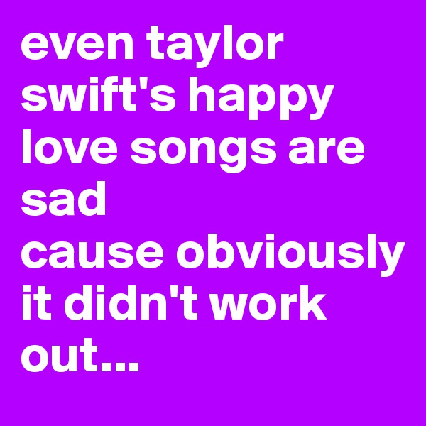 even taylor swift's happy love songs are sad 
cause obviously it didn't work out...