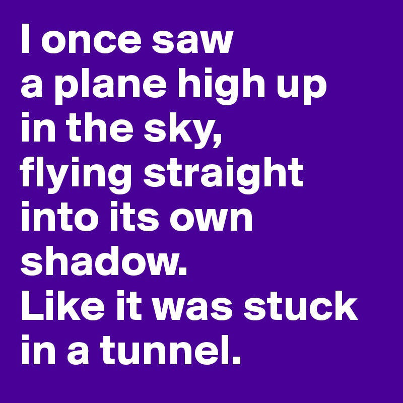 I once saw 
a plane high up
in the sky, 
flying straight into its own shadow. 
Like it was stuck in a tunnel. 