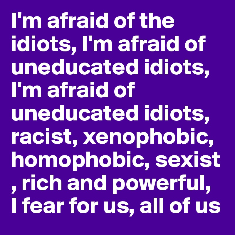 I'm afraid of the idiots, I'm afraid of uneducated idiots, I'm afraid of uneducated idiots, racist, xenophobic, homophobic, sexist , rich and powerful, 
I fear for us, all of us