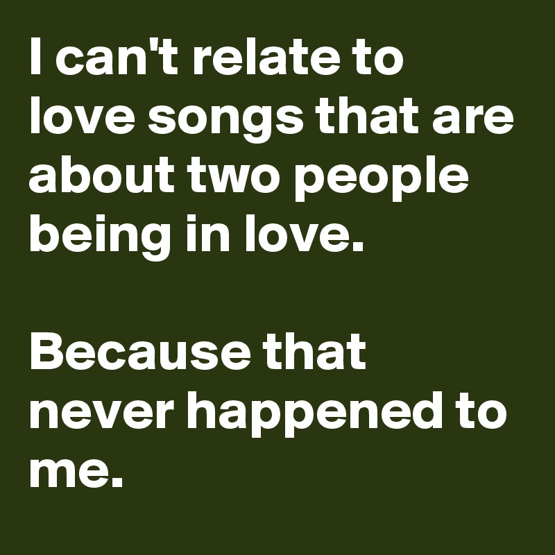 I can't relate to love songs that are about two people being in love.

Because that never happened to me.