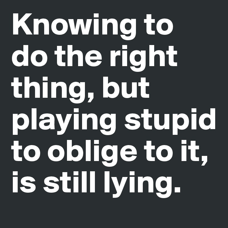 Knowing to do the right thing, but playing stupid to oblige to it, is still lying.