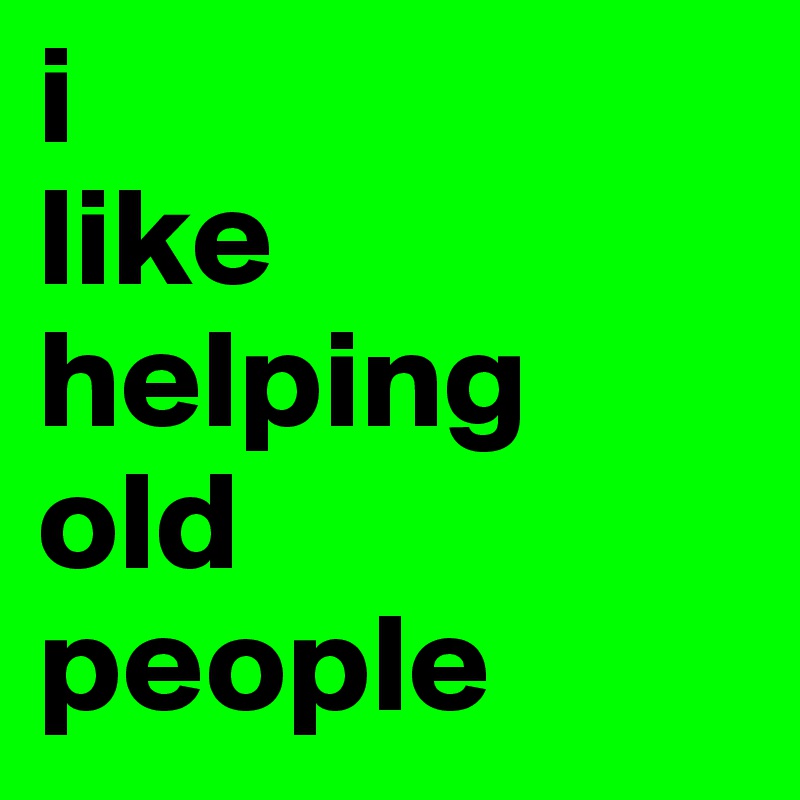 i 
like helping 
old 
people