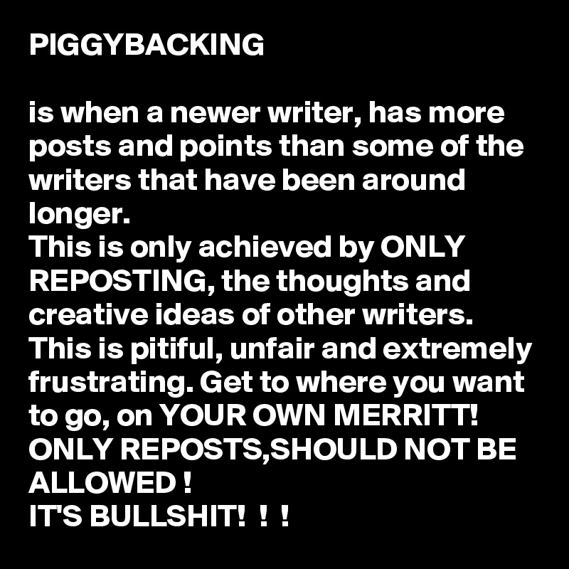 PIGGYBACKING

is when a newer writer, has more posts and points than some of the writers that have been around longer. 
This is only achieved by ONLY REPOSTING, the thoughts and creative ideas of other writers. 
This is pitiful, unfair and extremely frustrating. Get to where you want to go, on YOUR OWN MERRITT! 
ONLY REPOSTS,SHOULD NOT BE ALLOWED !
IT'S BULLSHIT!  !  !