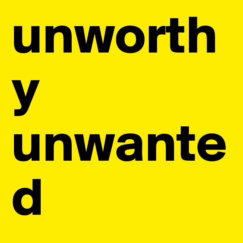 unworthy unwanted