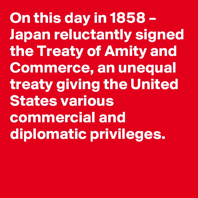 On this day in 1858 – Japan reluctantly signed the Treaty of Amity and Commerce, an unequal treaty giving the United States various commercial and diplomatic privileges.