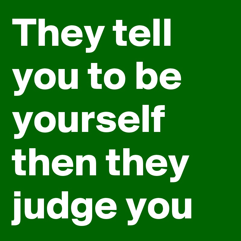 They tell you to be yourself then they judge you